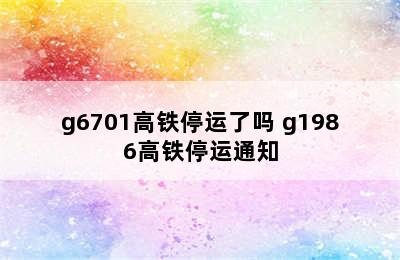 g6701高铁停运了吗 g1986高铁停运通知